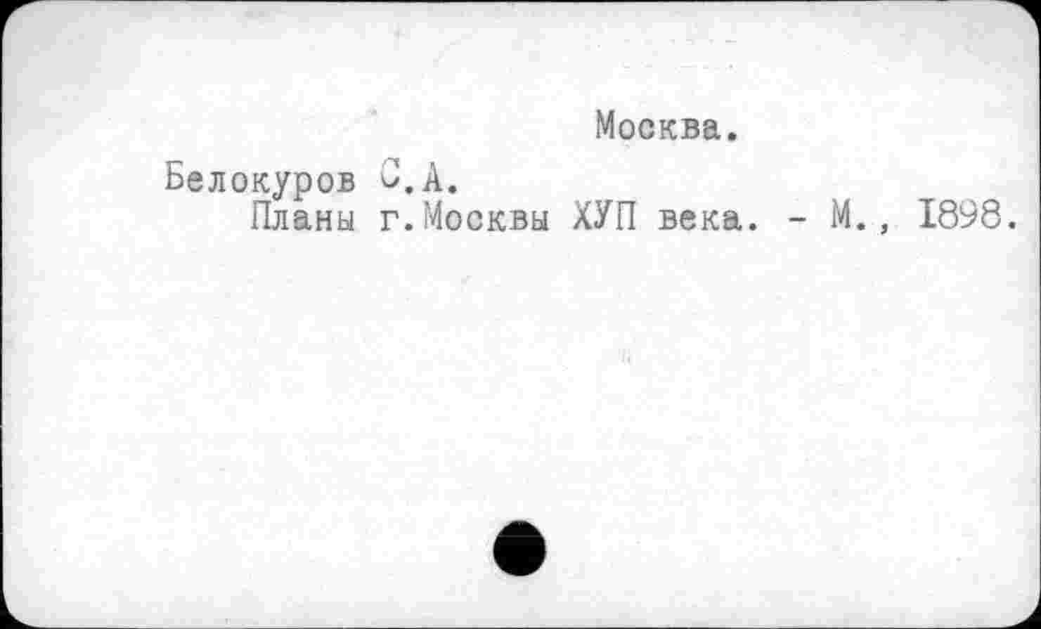 ﻿Москва.
Белокуров С.А.
Планы г.Москвы ХУП века. - М., 1898.